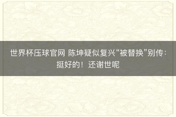 世界杯压球官网 陈坤疑似复兴“被替换”别传：挺好的！还谢世呢