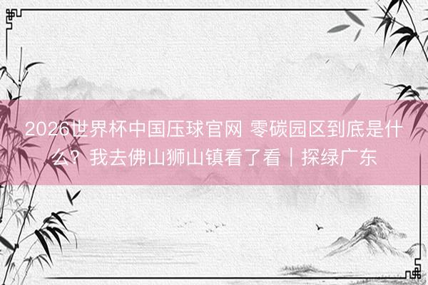 2026世界杯中国压球官网 零碳园区到底是什么？我去佛山狮山镇看了看｜探绿广东