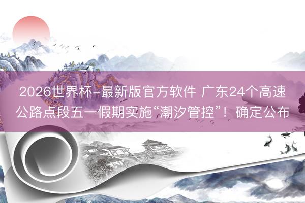 2026世界杯-最新版官方软件 广东24个高速公路点段五一假期实施“潮汐管控”！确定公布