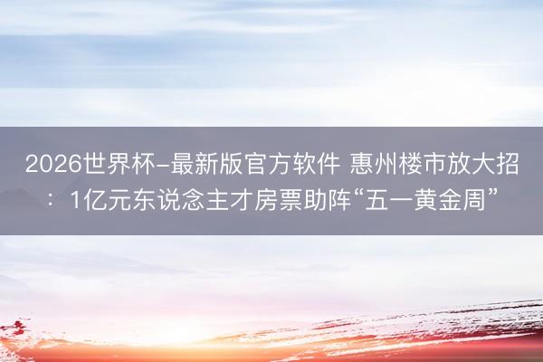 2026世界杯-最新版官方软件 惠州楼市放大招：1亿元东说念主才房票助阵“五一黄金周”