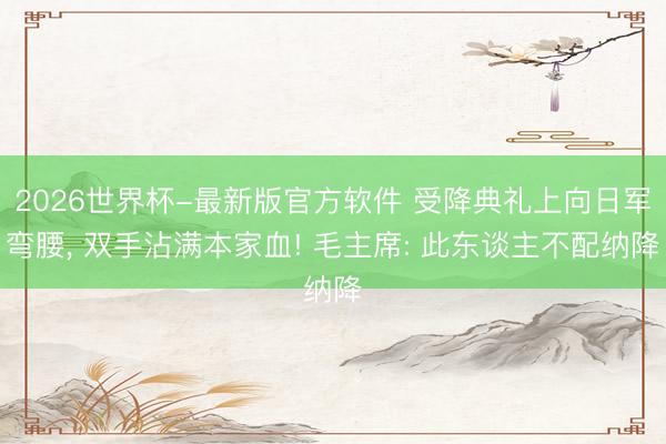 2026世界杯-最新版官方软件 受降典礼上向日军弯腰， 双手沾满本家血! 毛主席: 此东谈主不配纳降