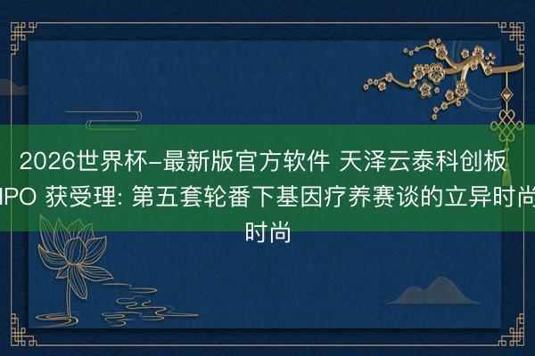 2026世界杯-最新版官方软件 天泽云泰科创板 IPO 获受理: 第五套轮番下基因疗养赛谈的立异时尚