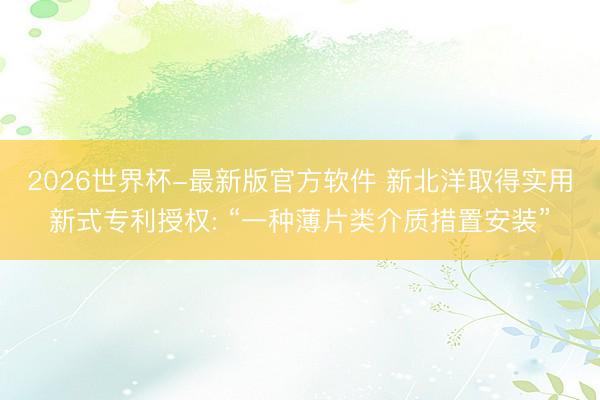 2026世界杯-最新版官方软件 新北洋取得实用新式专利授权: “一种薄片类介质措置安装”