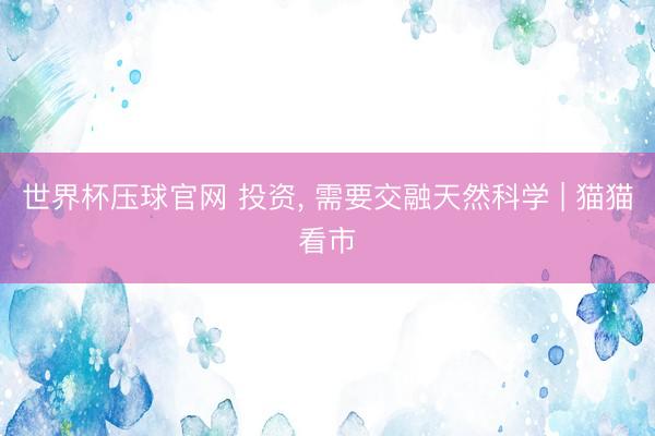 世界杯压球官网 投资, 需要交融天然科学 | 猫猫看市