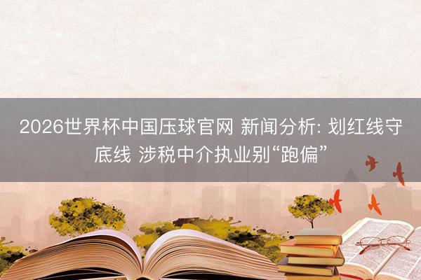 2026世界杯中国压球官网 新闻分析: 划红线守底线 涉税中介执业别“跑偏”
