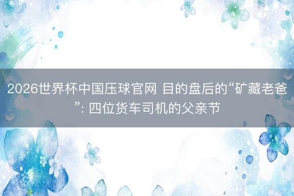2026世界杯中国压球官网 目的盘后的“矿藏老爸”: 四位货车司机的父亲节