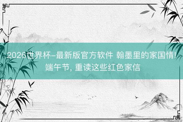 2026世界杯-最新版官方软件 翰墨里的家国情! 端午节, 重读这些红色家信